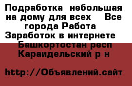 Подработка- небольшая на дому для всех. - Все города Работа » Заработок в интернете   . Башкортостан респ.,Караидельский р-н